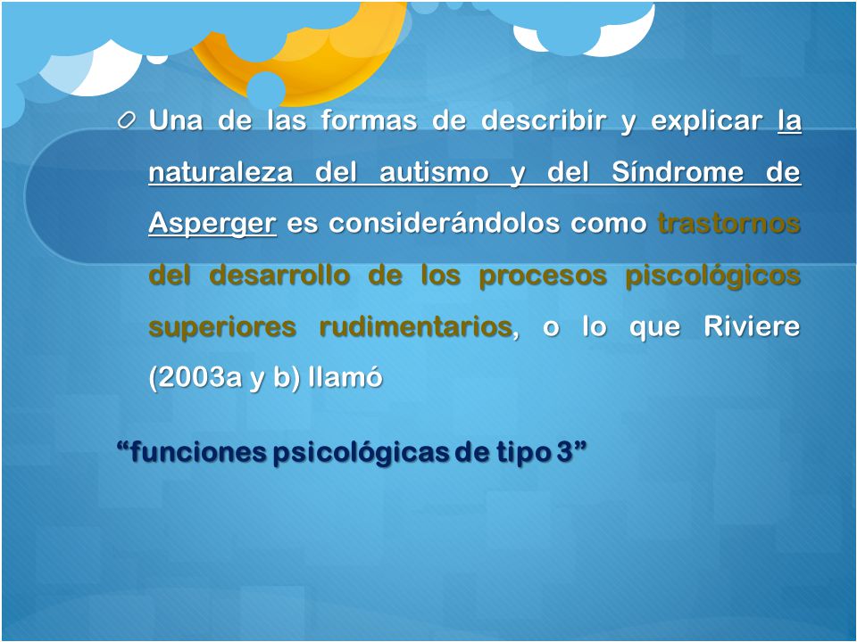 Una de las formas de describir y explicar la naturaleza del autismo y del Síndrome de Asperger es considerándolos como trastornos del desarrollo de los procesos piscológicos superiores rudimentarios, o lo que Riviere (2003a y b) llamó