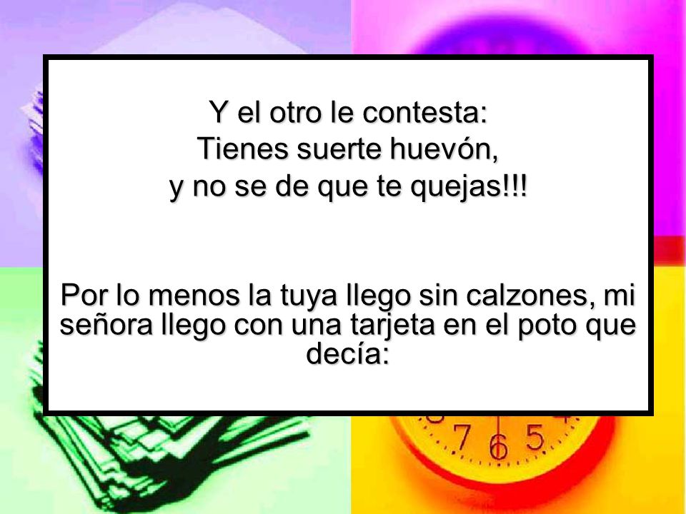 Y el otro le contesta: Tienes suerte huevón, y no se de que te quejas!!!