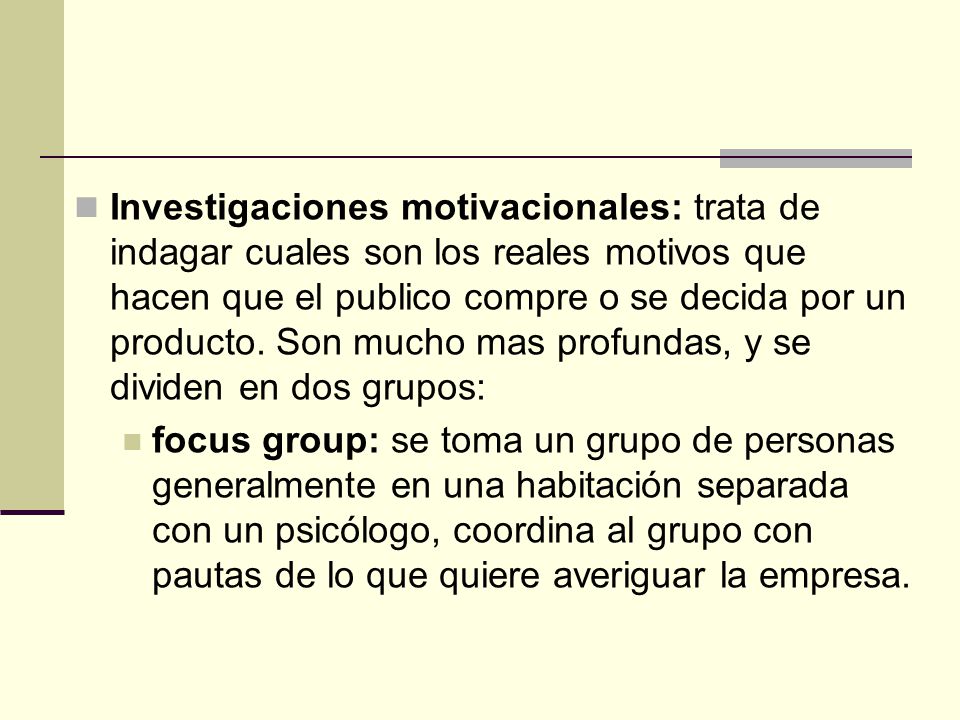 Investigaciones motivacionales: trata de indagar cuales son los reales motivos que hacen que el publico compre o se decida por un producto. Son mucho mas profundas, y se dividen en dos grupos: