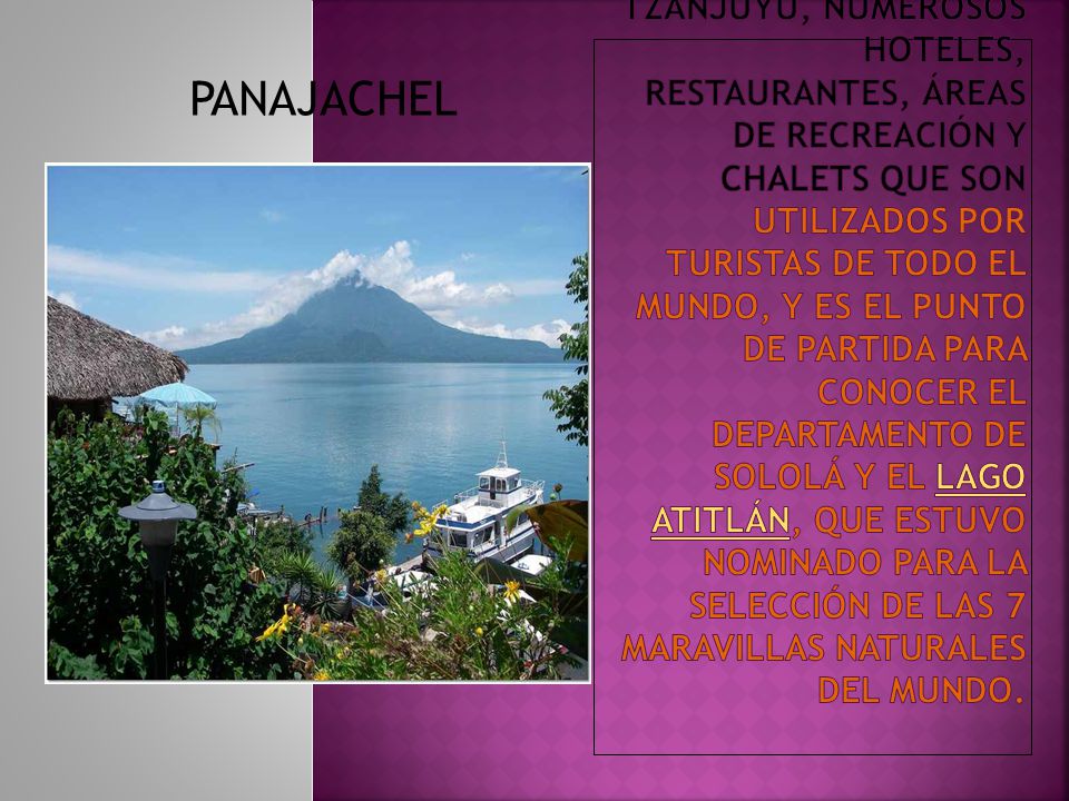 Posee el puerto de Tzanjuyú, numerosos hoteles, restaurantes, áreas de recreación y chalets que son utilizados por turistas de todo el mundo, y es el punto de partida para conocer el departamento de Sololá y el lago Atitlán, que estuvo nominado para la selección de las 7 maravillas naturales del mundo.