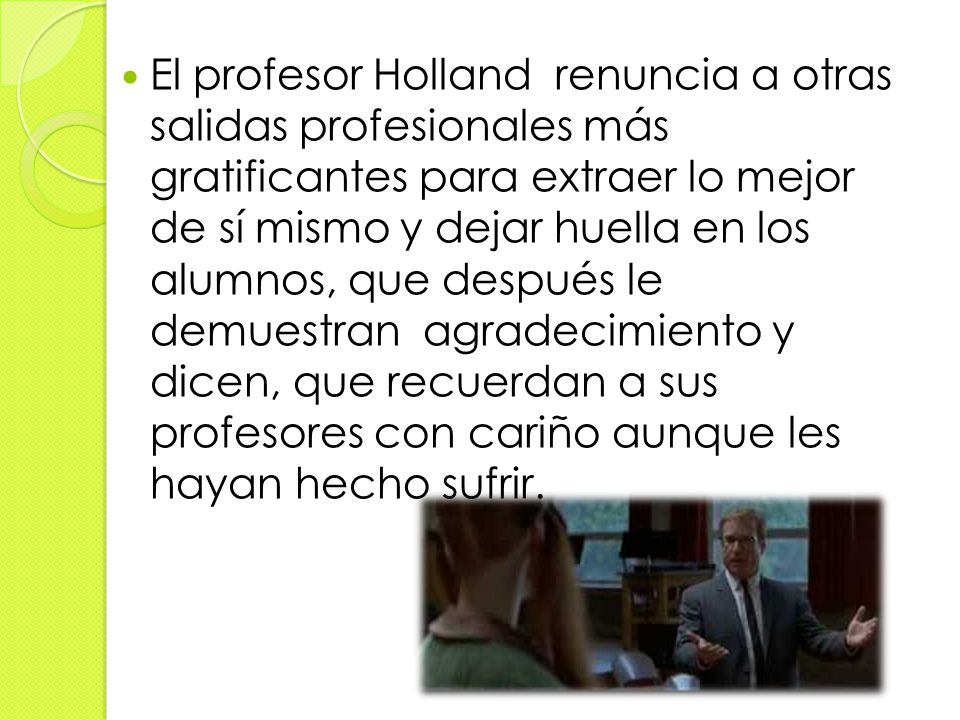 El profesor Holland renuncia a otras salidas profesionales más gratificantes para extraer lo mejor de sí mismo y dejar huella en los alumnos, que después le demuestran agradecimiento y dicen, que recuerdan a sus profesores con cariño aunque les hayan hecho sufrir.