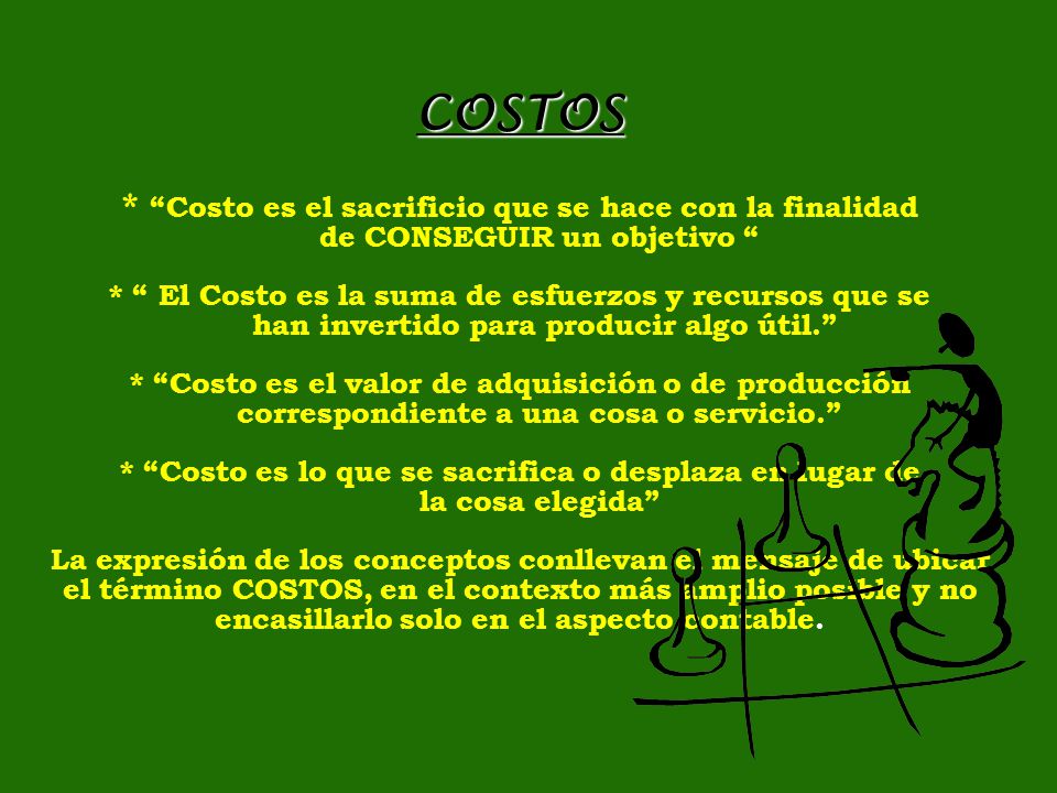 COSTOS * Costo es el sacrificio que se hace con la finalidad de CONSEGUIR un objetivo * El Costo es la suma de esfuerzos y recursos que se han invertido para producir algo útil. * Costo es el valor de adquisición o de producción correspondiente a una cosa o servicio. * Costo es lo que se sacrifica o desplaza en lugar de la cosa elegida La expresión de los conceptos conllevan el mensaje de ubicar el término COSTOS, en el contexto más amplio posible y no encasillarlo solo en el aspecto contable.