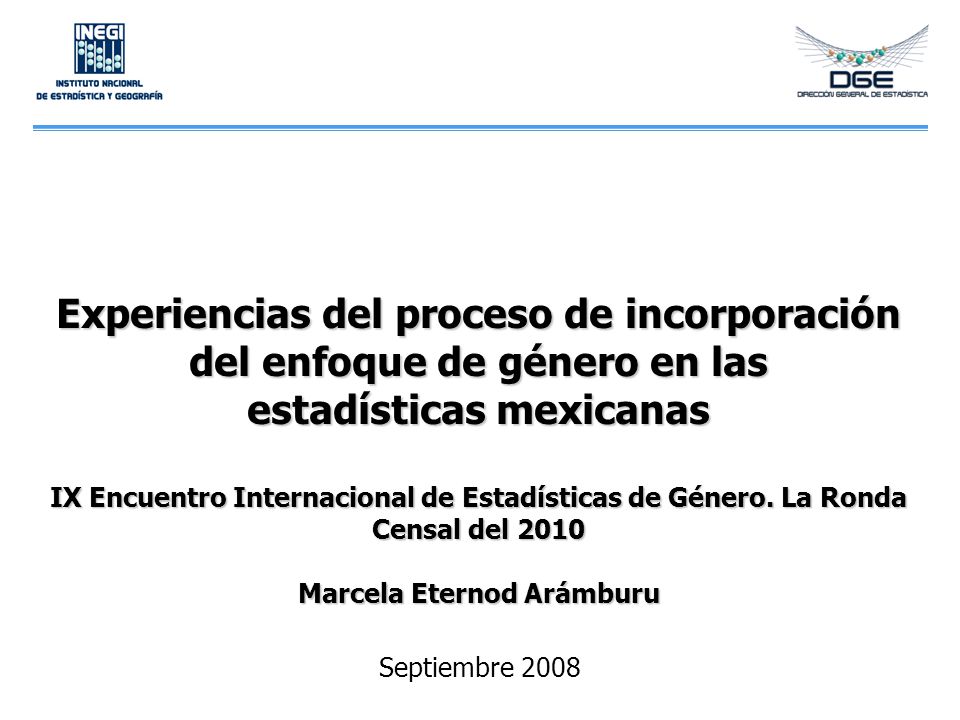 Experiencias del proceso de incorporación del enfoque de género en las estadísticas mexicanas IX Encuentro Internacional de Estadísticas de Género. La Ronda Censal del 2010 Marcela Eternod Arámburu