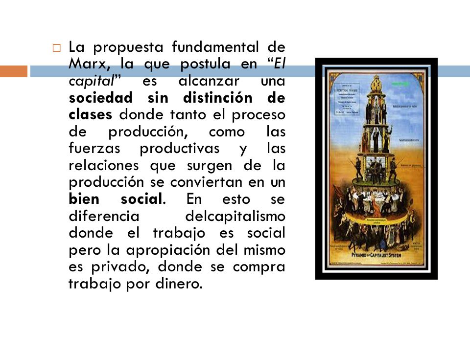 La propuesta fundamental de Marx, la que postula en El capital es alcanzar una sociedad sin distinción de clases donde tanto el proceso de producción, como las fuerzas productivas y las relaciones que surgen de la producción se conviertan en un bien social.