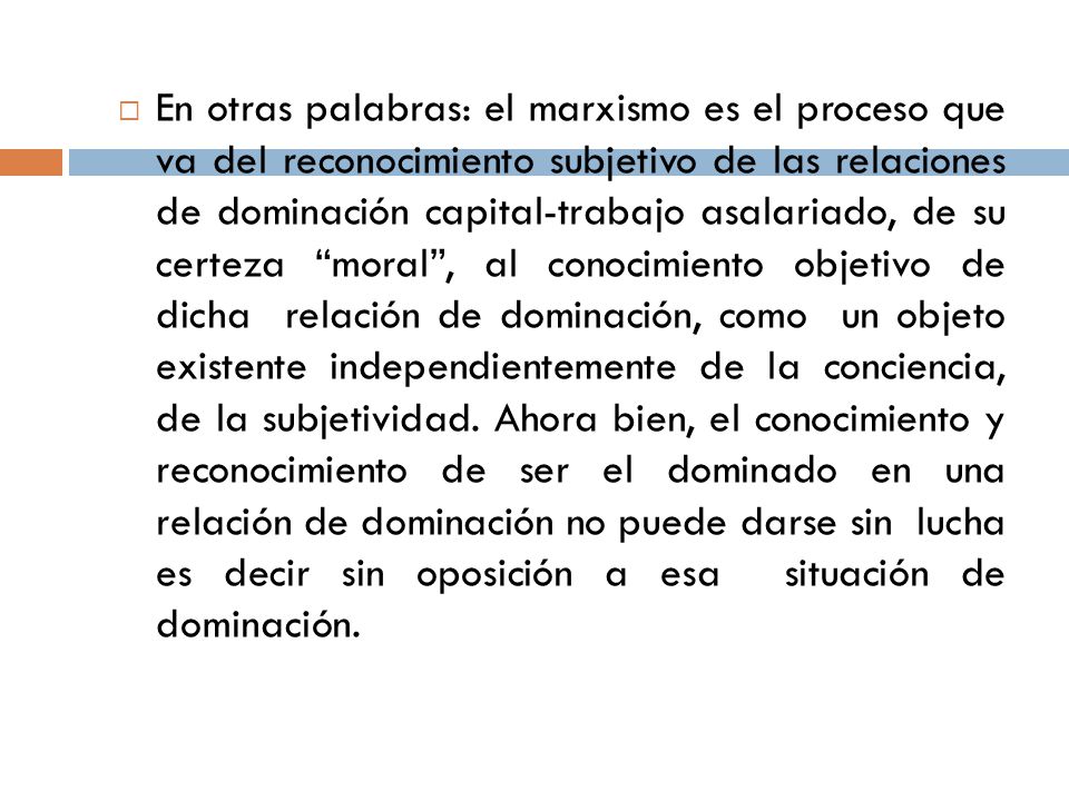 En otras palabras: el marxismo es el proceso que va del reconocimiento subjetivo de las relaciones de dominación capital-trabajo asalariado, de su certeza moral , al conocimiento objetivo de dicha relación de dominación, como un objeto existente independientemente de la conciencia, de la subjetividad.