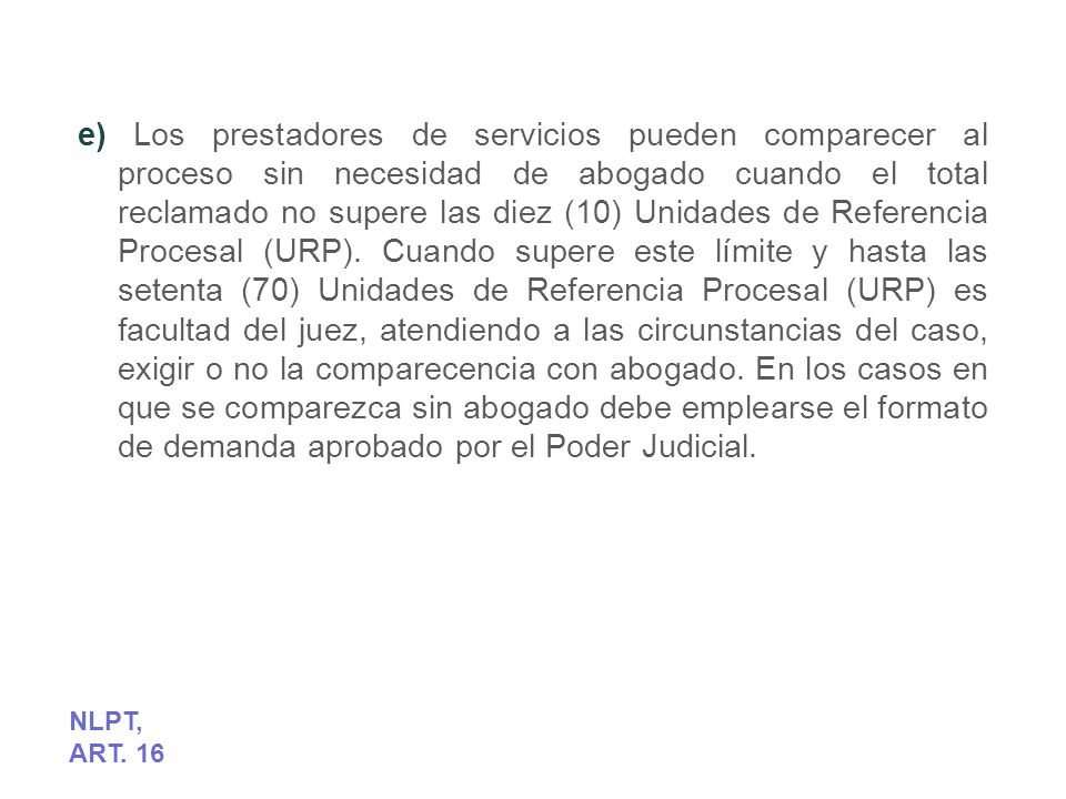 e) Los prestadores de servicios pueden comparecer al proceso sin necesidad de abogado cuando el total reclamado no supere las diez (10) Unidades de Referencia Procesal (URP). Cuando supere este límite y hasta las setenta (70) Unidades de Referencia Procesal (URP) es facultad del juez, atendiendo a las circunstancias del caso, exigir o no la comparecencia con abogado. En los casos en que se comparezca sin abogado debe emplearse el formato de demanda aprobado por el Poder Judicial.