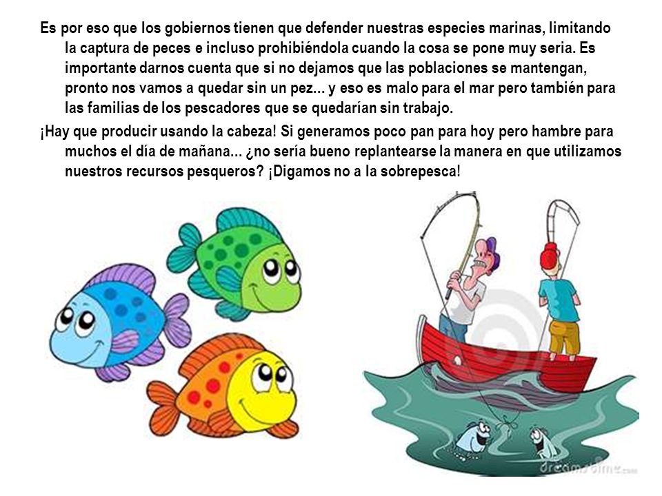 Es por eso que los gobiernos tienen que defender nuestras especies marinas, limitando la captura de peces e incluso prohibiéndola cuando la cosa se pone muy seria. Es importante darnos cuenta que si no dejamos que las poblaciones se mantengan, pronto nos vamos a quedar sin un pez... y eso es malo para el mar pero también para las familias de los pescadores que se quedarían sin trabajo.