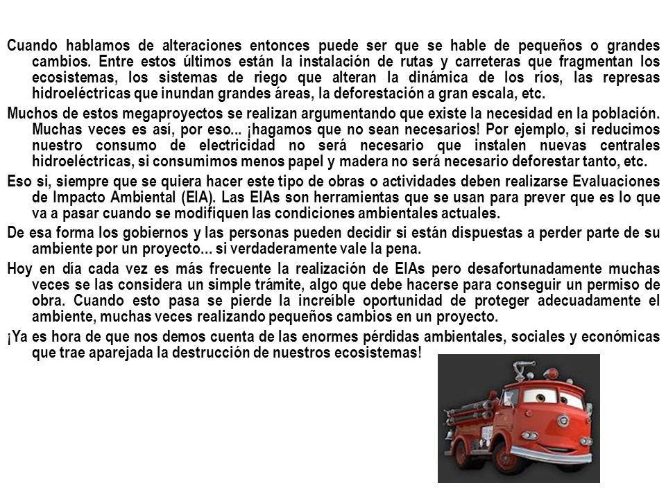 Cuando hablamos de alteraciones entonces puede ser que se hable de pequeños o grandes cambios. Entre estos últimos están la instalación de rutas y carreteras que fragmentan los ecosistemas, los sistemas de riego que alteran la dinámica de los ríos, las represas hidroeléctricas que inundan grandes áreas, la deforestación a gran escala, etc.