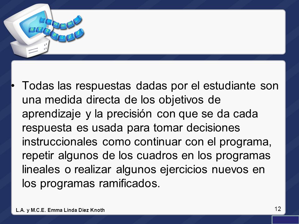 Todas las respuestas dadas por el estudiante son una medida directa de los objetivos de aprendizaje y la precisión con que se da cada respuesta es usada para tomar decisiones instruccionales como continuar con el programa, repetir algunos de los cuadros en los programas lineales o realizar algunos ejercicios nuevos en los programas ramificados.