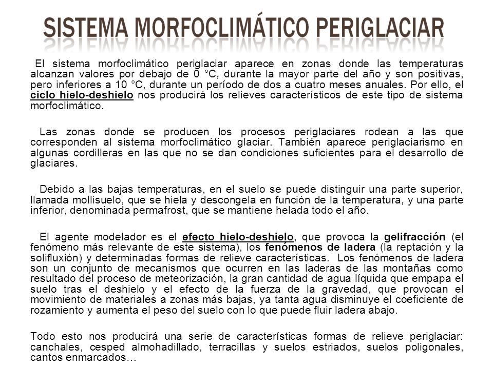 El sistema morfoclimático periglaciar aparece en zonas donde las temperaturas alcanzan valores por debajo de 0 °C, durante la mayor parte del año y son positivas, pero inferiores a 10 °C, durante un período de dos a cuatro meses anuales. Por ello, el ciclo hielo-deshielo nos producirá los relieves característicos de este tipo de sistema morfoclimático.