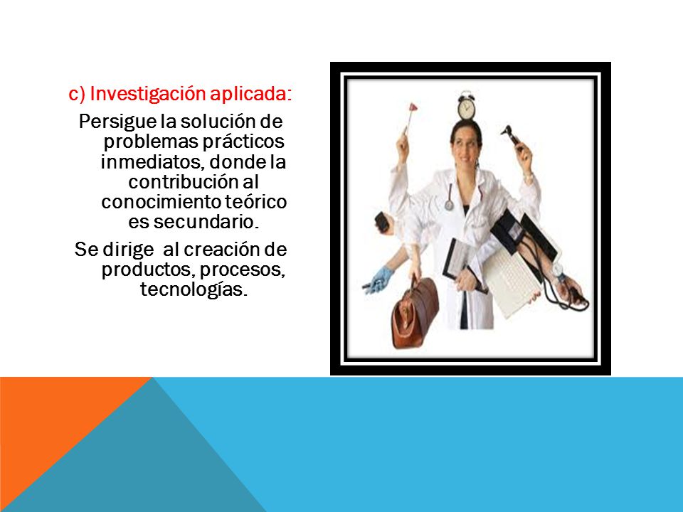 c) Investigación aplicada: Persigue la solución de problemas prácticos inmediatos, donde la contribución al conocimiento teórico es secundario.