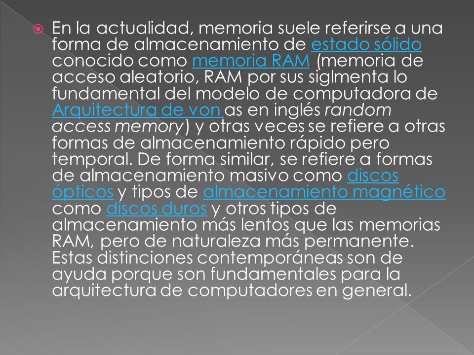 En la actualidad, memoria suele referirse a una forma de almacenamiento de estado sólido conocido como memoria RAM (memoria de acceso aleatorio, RAM por sus siglmenta lo fundamental del modelo de computadora de Arquitectura de von as en inglés random access memory) y otras veces se refiere a otras formas de almacenamiento rápido pero temporal.