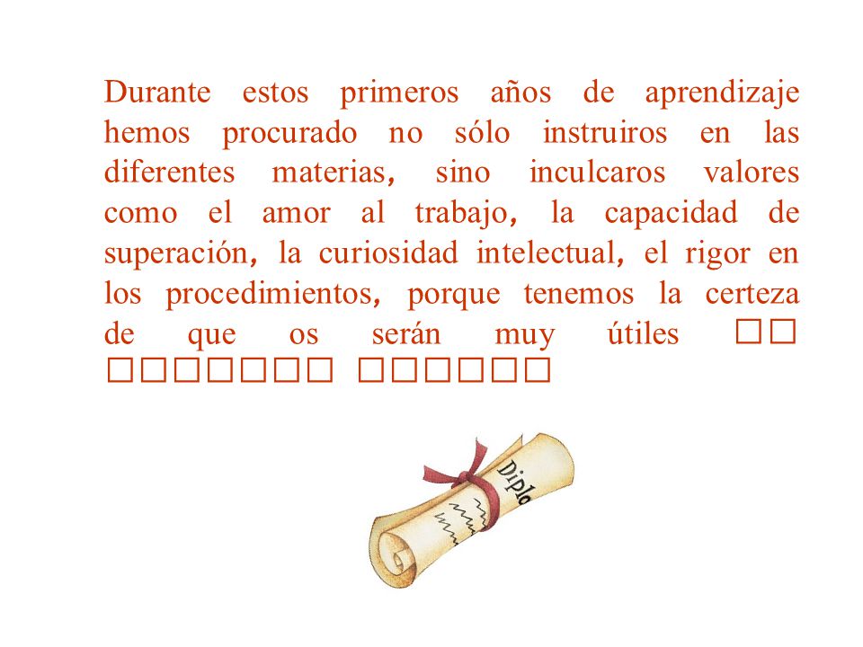 Durante estos primeros años de aprendizaje hemos procurado no sólo instruiros en las diferentes materias, sino inculcaros valores como el amor al trabajo, la capacidad de superación, la curiosidad intelectual, el rigor en los procedimientos, porque tenemos la certeza de que os serán muy útiles en vuestro futuro
