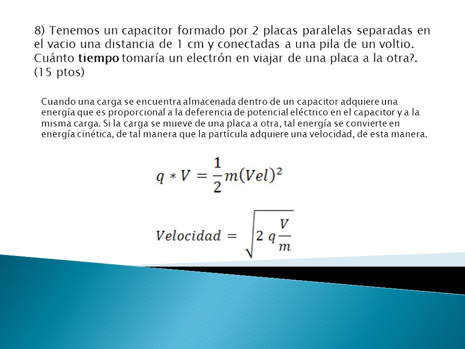 8) Tenemos un capacitor formado por 2 placas paralelas separadas en el vacio una distancia de 1 cm y conectadas a una pila de un voltio. Cuánto tiempo tomaría un electrón en viajar de una placa a la otra . (15 ptos)