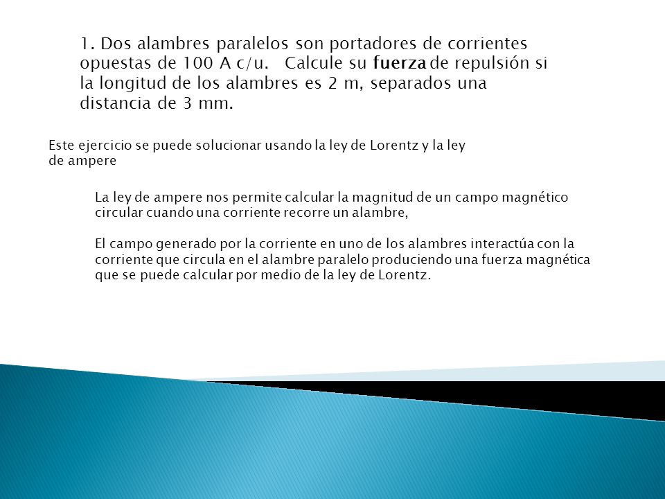 1. Dos alambres paralelos son portadores de corrientes opuestas de 100 A c/u. Calcule su fuerza de repulsión si la longitud de los alambres es 2 m, separados una distancia de 3 mm.