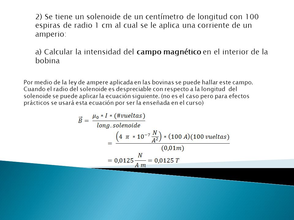 2) Se tiene un solenoide de un centímetro de longitud con 100 espiras de radio 1 cm al cual se le aplica una corriente de un amperio:
