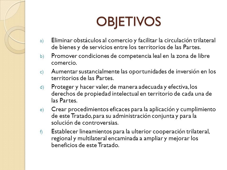 OBJETIVOS Eliminar obstáculos al comercio y facilitar la circulación trilateral de bienes y de servicios entre los territorios de las Partes.