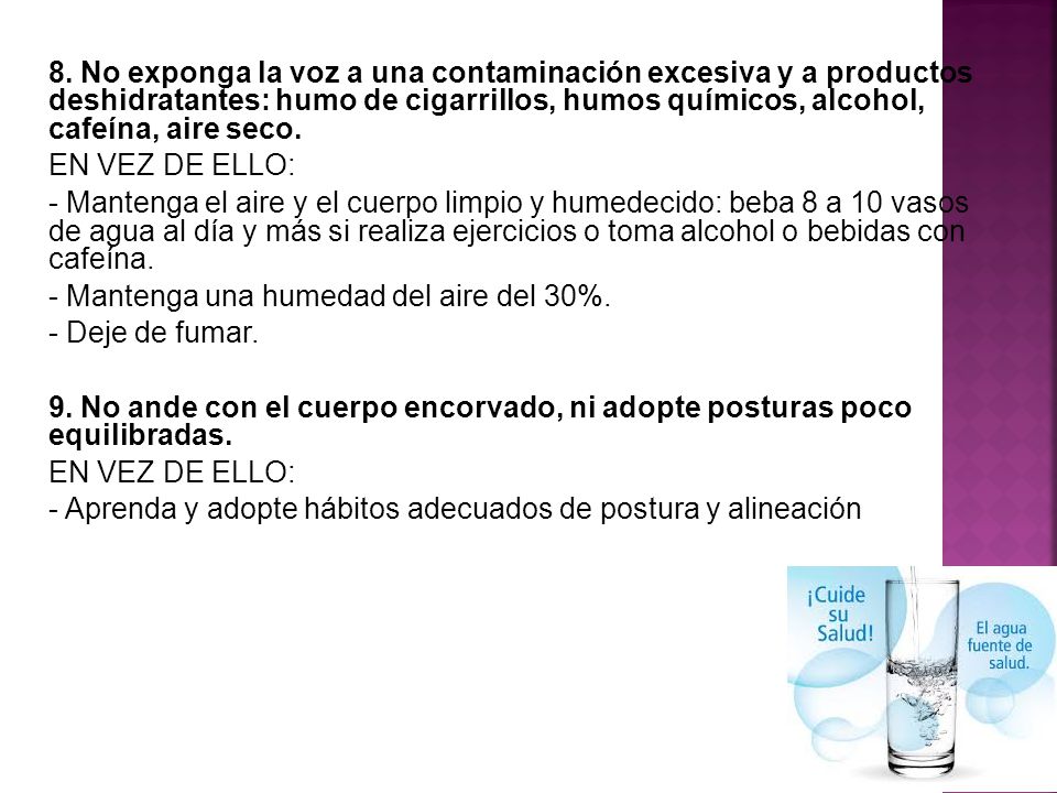 8. No exponga la voz a una contaminación excesiva y a productos deshidratantes: humo de cigarrillos, humos químicos, alcohol, cafeína, aire seco.