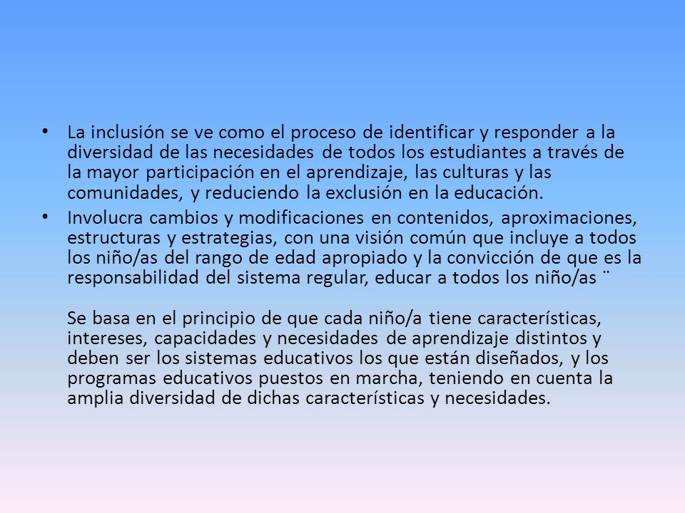 La inclusión se ve como el proceso de identificar y responder a la diversidad de las necesidades de todos los estudiantes a través de la mayor participación en el aprendizaje, las culturas y las comunidades, y reduciendo la exclusión en la educación.