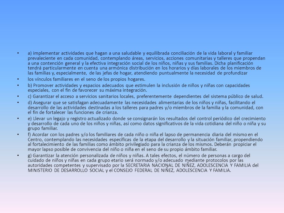 a) implementar actividades que hagan a una saludable y equilibrada conciliación de la vida laboral y familiar prevaleciente en cada comunidad, contemplando áreas, servicios, acciones comunitarias y talleres que propendan a una contención general y la efectiva integración social de los niños, niñas y sus familias. Dicha planificación tendrá particularmente en cuenta una armónica distribución en los horarios y días laborales de los miembros de las familias y, especialmente, de las jefas de hogar, atendiendo puntualmente la necesidad de profundizar