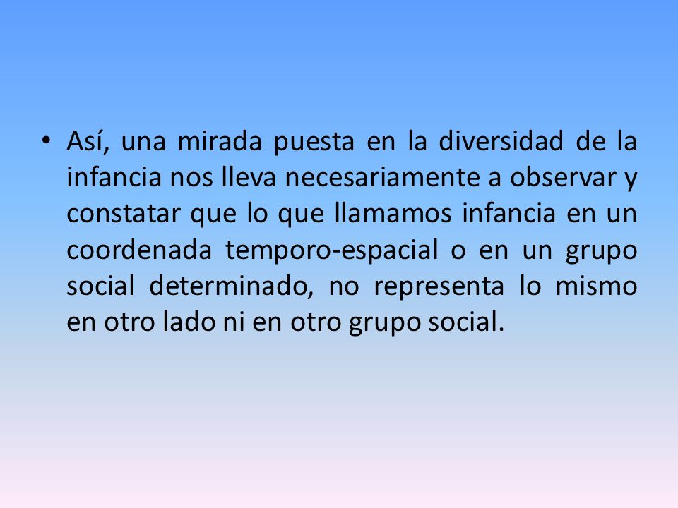 Así, una mirada puesta en la diversidad de la infancia nos lleva necesariamente a observar y constatar que lo que llamamos infancia en un coordenada temporo-espacial o en un grupo social determinado, no representa lo mismo en otro lado ni en otro grupo social.