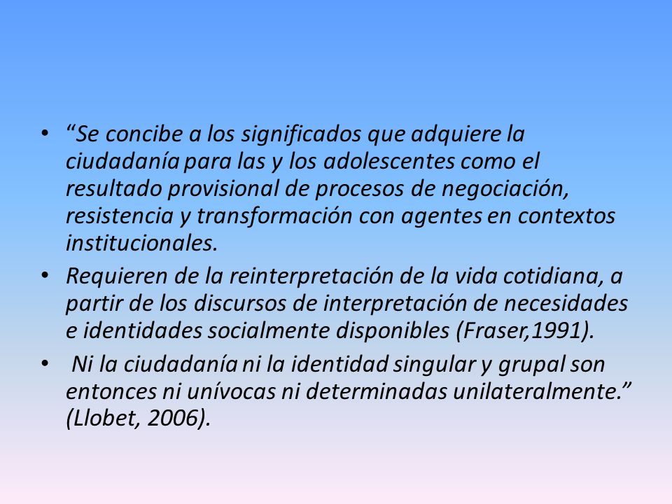 Se concibe a los significados que adquiere la ciudadanía para las y los adolescentes como el resultado provisional de procesos de negociación, resistencia y transformación con agentes en contextos institucionales.