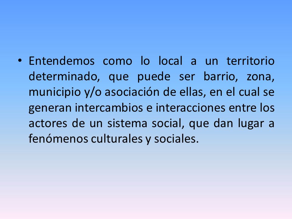Entendemos como lo local a un territorio determinado, que puede ser barrio, zona, municipio y/o asociación de ellas, en el cual se generan intercambios e interacciones entre los actores de un sistema social, que dan lugar a fenómenos culturales y sociales.