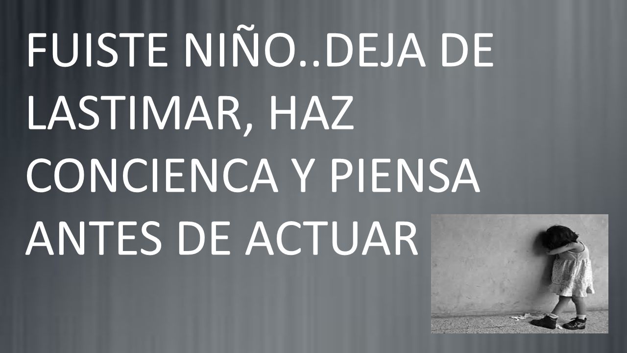 FUISTE NIÑO..DEJA DE LASTIMAR, HAZ CONCIENCA Y PIENSA ANTES DE ACTUAR