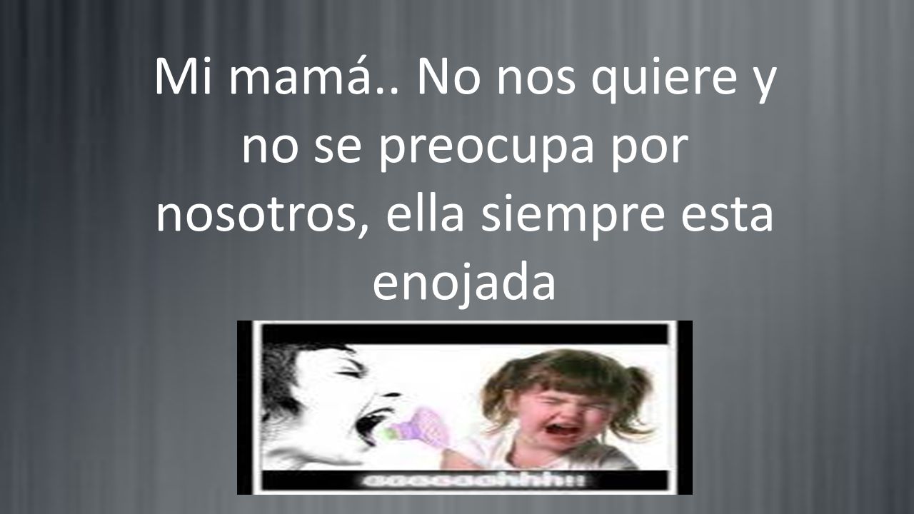 Mi mamá.. No nos quiere y no se preocupa por nosotros, ella siempre esta enojada