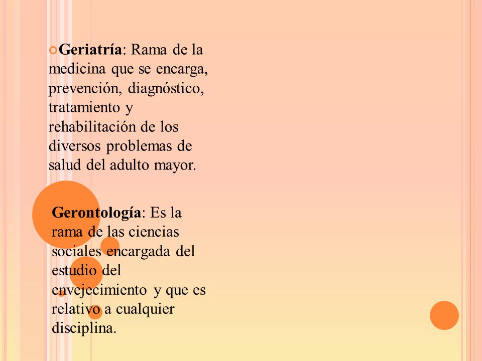 Geriatría: Rama de la medicina que se encarga, prevención, diagnóstico, tratamiento y rehabilitación de los diversos problemas de salud del adulto mayor.