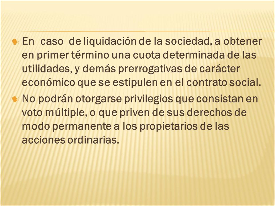 En caso de liquidación de la sociedad, a obtener en primer término una cuota determinada de las utilidades, y demás prerrogativas de carácter económico que se estipulen en el contrato social.