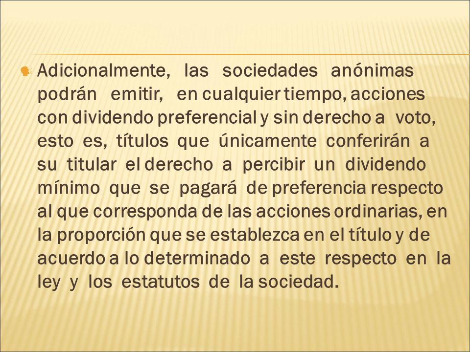 Adicionalmente, las sociedades anónimas podrán emitir, en cualquier tiempo, acciones con dividendo preferencial y sin derecho a voto, esto es, títulos que únicamente conferirán a su titular el derecho a percibir un dividendo mínimo que se pagará de preferencia respecto al que corresponda de las acciones ordinarias, en la proporción que se establezca en el título y de acuerdo a lo determinado a este respecto en la ley y los estatutos de la sociedad.