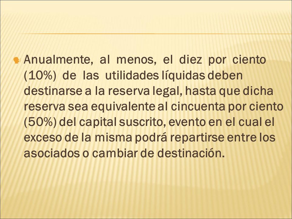 Anualmente, al menos, el diez por ciento (10%) de las utilidades líquidas deben destinarse a la reserva legal, hasta que dicha reserva sea equivalente al cincuenta por ciento (50%) del capital suscrito, evento en el cual el exceso de la misma podrá repartirse entre los asociados o cambiar de destinación.