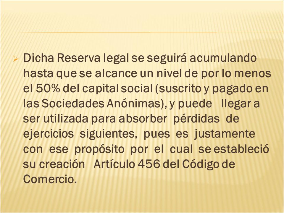 Dicha Reserva legal se seguirá acumulando hasta que se alcance un nivel de por lo menos el 50% del capital social (suscrito y pagado en las Sociedades Anónimas), y puede llegar a ser utilizada para absorber pérdidas de ejercicios siguientes, pues es justamente con ese propósito por el cual se estableció su creación Artículo 456 del Código de Comercio.