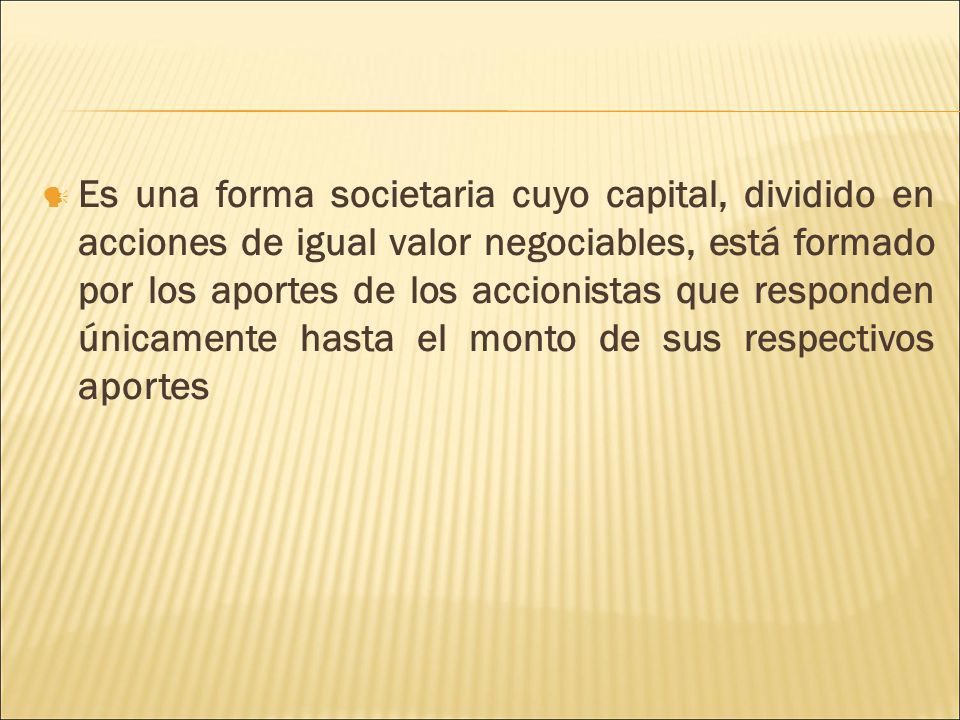 Es una forma societaria cuyo capital, dividido en acciones de igual valor negociables, está formado por los aportes de los accionistas que responden únicamente hasta el monto de sus respectivos aportes