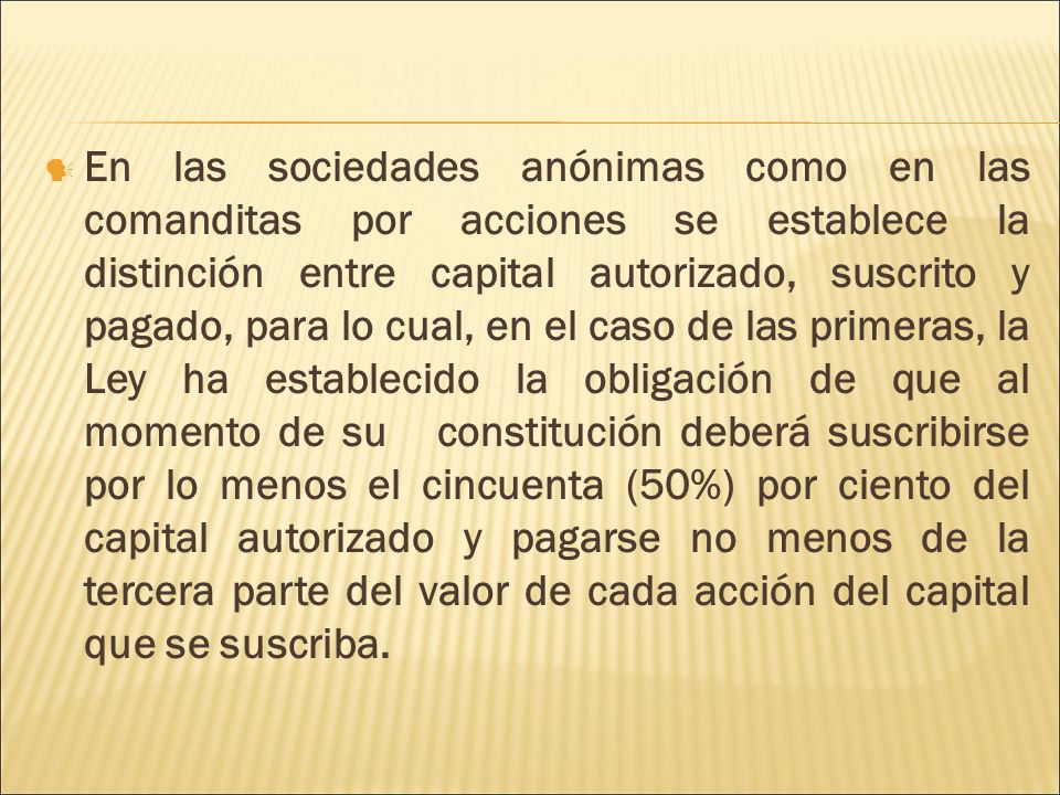 En las sociedades anónimas como en las comanditas por acciones se establece la distinción entre capital autorizado, suscrito y pagado, para lo cual, en el caso de las primeras, la Ley ha establecido la obligación de que al momento de su constitución deberá suscribirse por lo menos el cincuenta (50%) por ciento del capital autorizado y pagarse no menos de la tercera parte del valor de cada acción del capital que se suscriba.