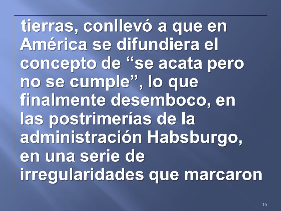 tierras, conllevó a que en América se difundiera el concepto de se acata pero no se cumple , lo que finalmente desemboco, en las postrimerías de la administración Habsburgo, en una serie de irregularidades que marcaron