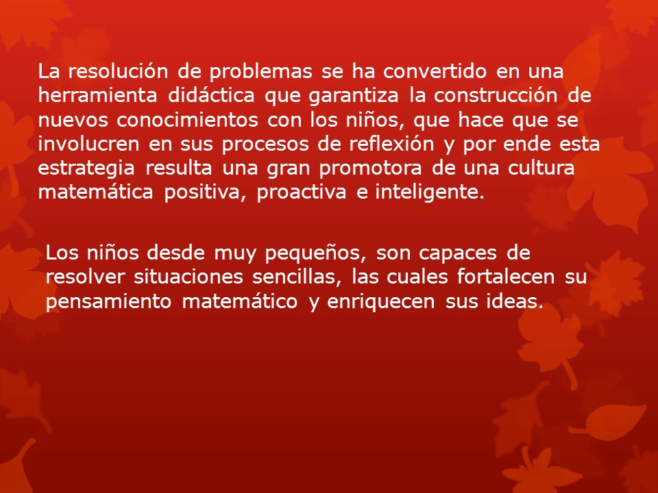 La resolución de problemas se ha convertido en una herramienta didáctica que garantiza la construcción de nuevos conocimientos con los niños, que hace que se involucren en sus procesos de reflexión y por ende esta estrategia resulta una gran promotora de una cultura matemática positiva, proactiva e inteligente.