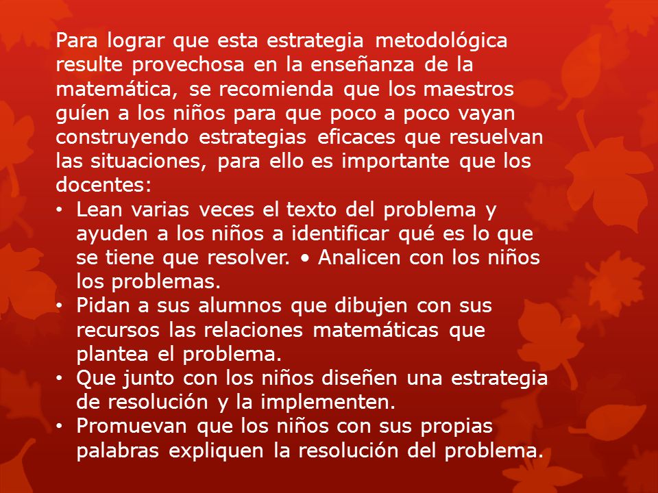 Para lograr que esta estrategia metodológica resulte provechosa en la enseñanza de la matemática, se recomienda que los maestros guíen a los niños para que poco a poco vayan construyendo estrategias eficaces que resuelvan las situaciones, para ello es importante que los docentes: