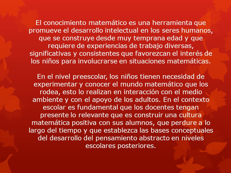 El conocimiento matemático es una herramienta que promueve el desarrollo intelectual en los seres humanos, que se construye desde muy temprana edad y que requiere de experiencias de trabajo diversas, significativas y consistentes que favorezcan el interés de los niños para involucrarse en situaciones matemáticas.