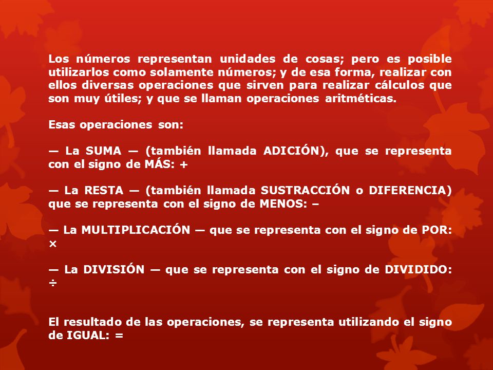 Los números representan unidades de cosas; pero es posible utilizarlos como solamente números; y de esa forma, realizar con ellos diversas operaciones que sirven para realizar cálculos que son muy útiles; y que se llaman operaciones aritméticas.