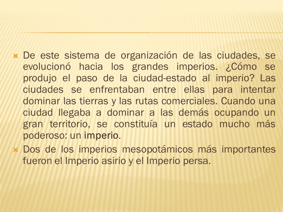 De este sistema de organización de las ciudades, se evolucionó hacia los grandes imperios. ¿Cómo se produjo el paso de la ciudad-estado al imperio Las ciudades se enfrentaban entre ellas para intentar dominar las tierras y las rutas comerciales. Cuando una ciudad llegaba a dominar a las demás ocupando un gran territorio, se constituía un estado mucho más poderoso: un imperio.