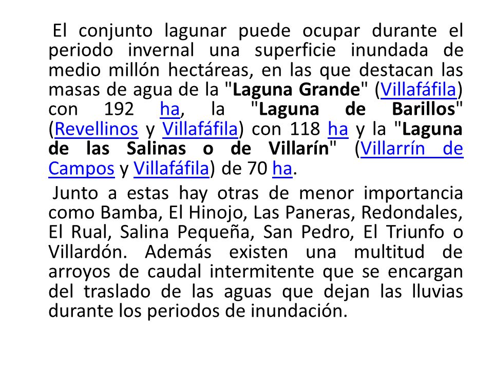 El conjunto lagunar puede ocupar durante el periodo invernal una superficie inundada de medio millón hectáreas, en las que destacan las masas de agua de la Laguna Grande (Villafáfila) con 192 ha, la Laguna de Barillos (Revellinos y Villafáfila) con 118 ha y la Laguna de las Salinas o de Villarín (Villarrín de Campos y Villafáfila) de 70 ha.