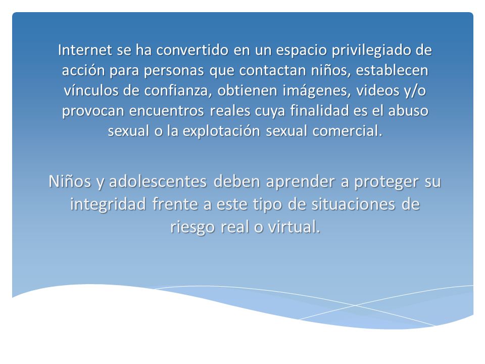 Internet se ha convertido en un espacio privilegiado de acción para personas que contactan niños, establecen vínculos de confianza, obtienen imágenes, videos y/o provocan encuentros reales cuya finalidad es el abuso sexual o la explotación sexual comercial.