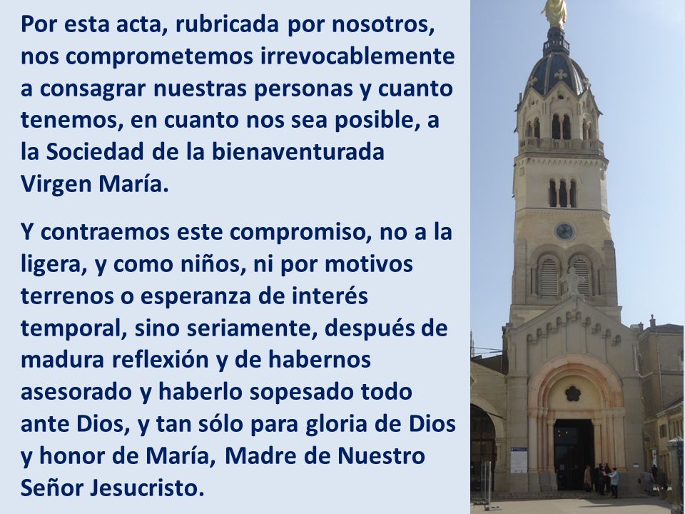 Por esta acta, rubricada por nosotros, nos comprometemos irrevocablemente a consagrar nuestras personas y cuanto tenemos, en cuanto nos sea posible, a la Sociedad de la bienaventurada Virgen María.