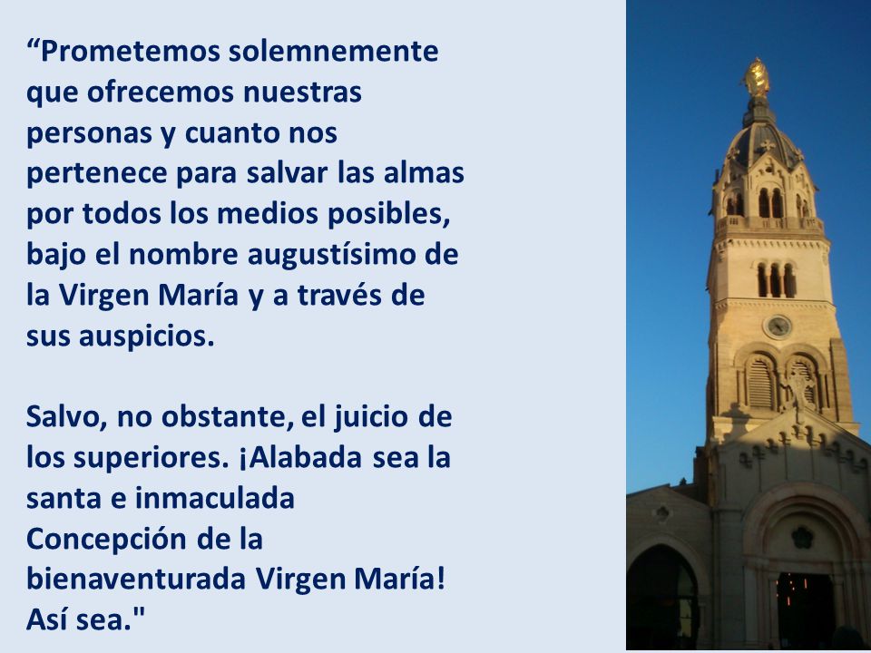 Prometemos solemnemente que ofrecemos nuestras personas y cuanto nos pertenece para salvar las almas por todos los medios posibles, bajo el nombre augustísimo de la Virgen María y a través de sus auspicios.