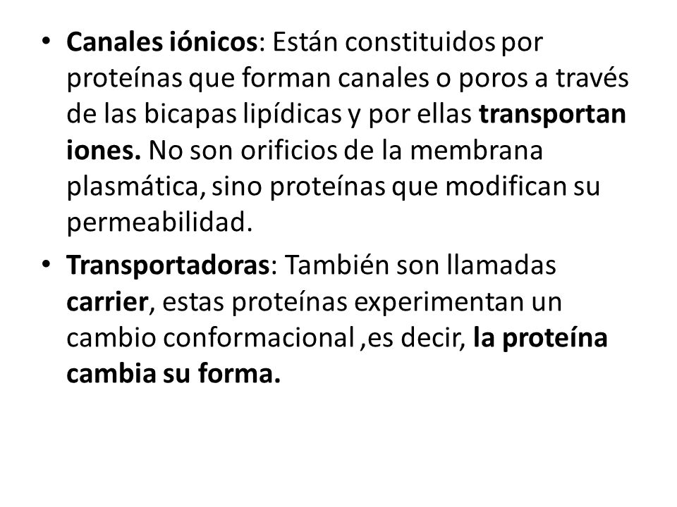 Canales iónicos: Están constituidos por proteínas que forman canales o poros a través de las bicapas lipídicas y por ellas transportan iones. No son orificios de la membrana plasmática, sino proteínas que modifican su permeabilidad.