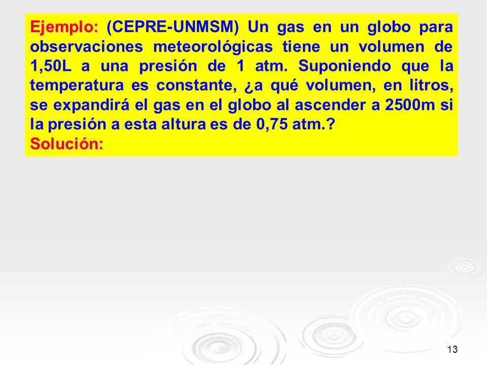 Ejemplo: (CEPRE-UNMSM) Un gas en un globo para observaciones meteorológicas tiene un volumen de 1,50L a una presión de 1 atm. Suponiendo que la temperatura es constante, ¿a qué volumen, en litros, se expandirá el gas en el globo al ascender a 2500m si la presión a esta altura es de 0,75 atm.