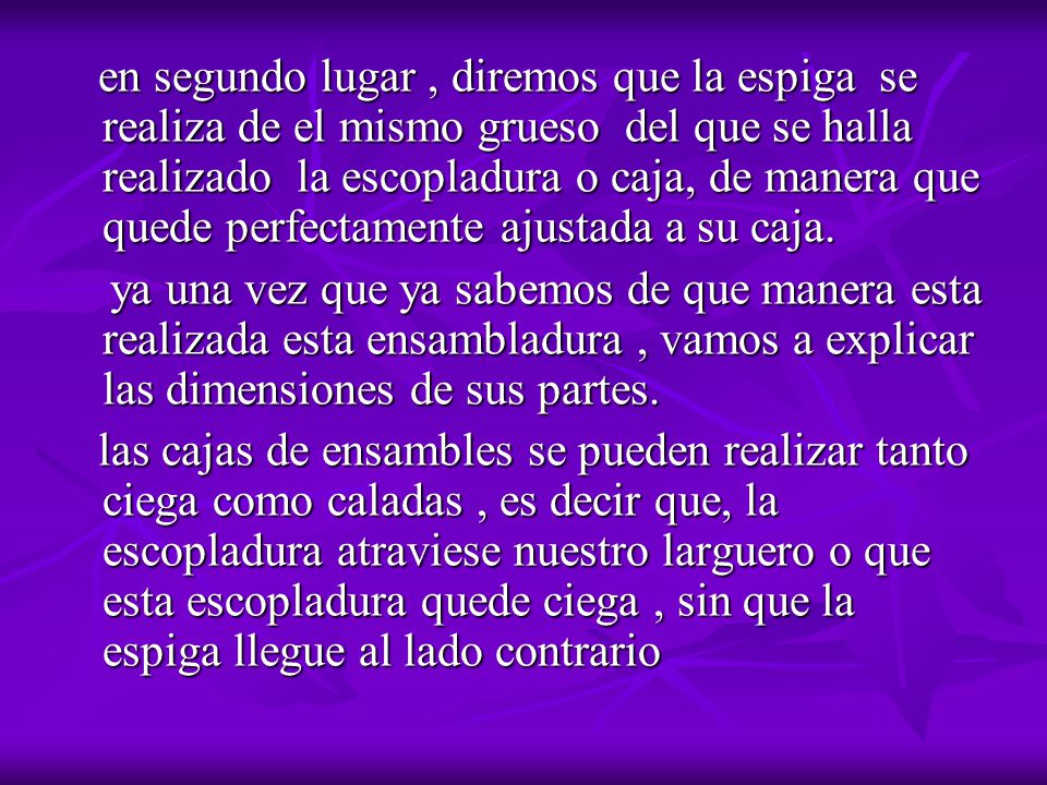 en segundo lugar , diremos que la espiga se realiza de el mismo grueso del que se halla realizado la escopladura o caja, de manera que quede perfectamente ajustada a su caja.