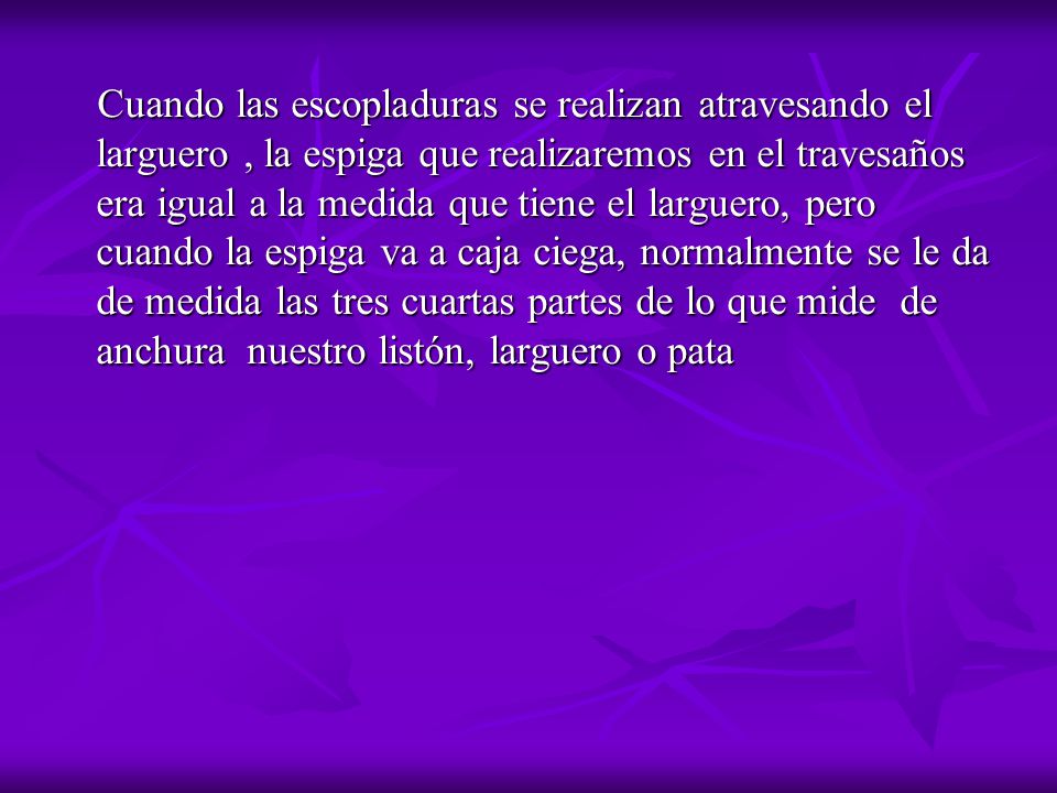 Cuando las escopladuras se realizan atravesando el larguero , la espiga que realizaremos en el travesaños era igual a la medida que tiene el larguero, pero cuando la espiga va a caja ciega, normalmente se le da de medida las tres cuartas partes de lo que mide de anchura nuestro listón, larguero o pata